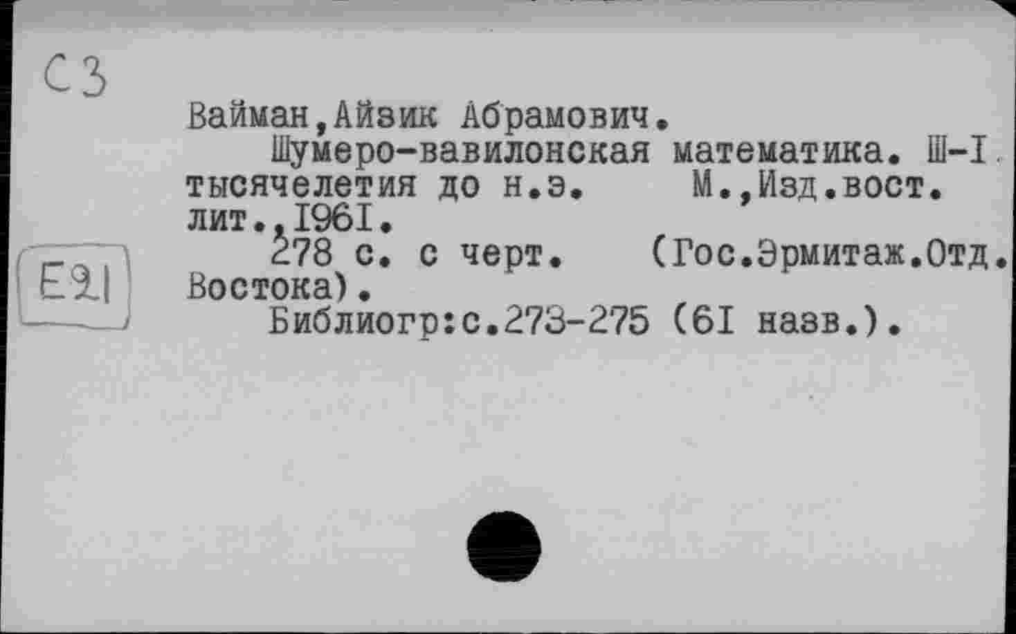 ﻿Вайман,Айзик Абрамович.
Шумеро-вавилонская математика. Ш-1, тысячелетия до н.э. М.,Изд.вост, лит..1961.
278 с. с черт. (Гос.Эрмитаж.Отд. Востока).
Библиогр:с.273-275 (61 назв.).